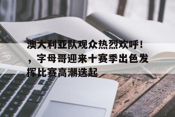 关于澳大利亚队观众热烈欢呼！，字母哥迎来十赛季出色发挥比赛高潮迭起的信息