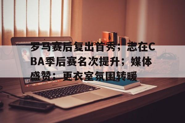 罗马赛后复出首秀；志在CBA季后赛名次提升；媒体盛赞；更衣室氛围转暖(cba季后赛表)-开云中国