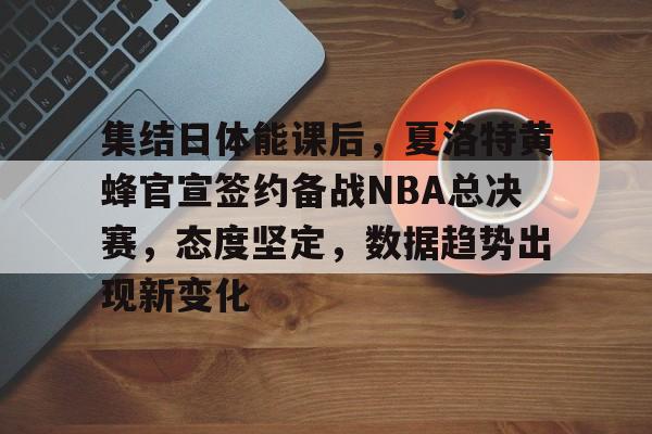关于集结日体能课后，夏洛特黄蜂官宣签约备战NBA总决赛，态度坚定，数据趋势出现新变化的信息-开云官网