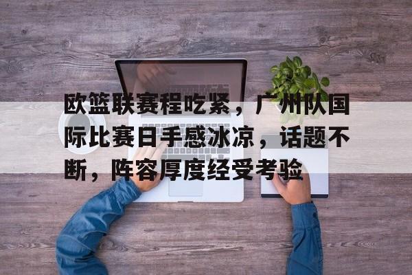 关于欧篮联赛程吃紧，广州队国际比赛日手感冰凉，话题不断，阵容厚度经受考验的信息-开云中国